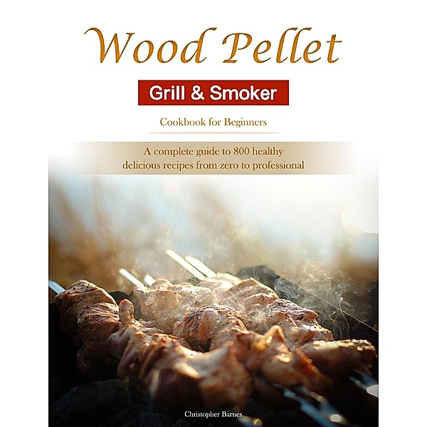 Wood Pellet Grill & Smoker Cookbook for Beginners : A complete guide to 800 healthy, delicious recipes from zero to professional, Christopher Barnes