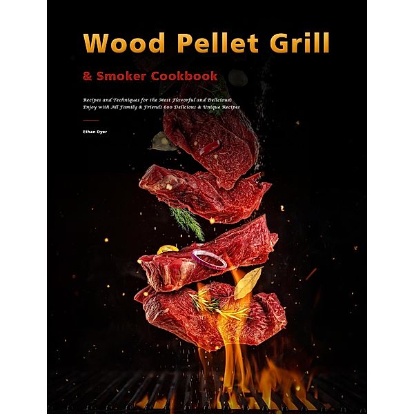 Wood Pellet Grill & Smoker Cookbook : Recipes and Techniques for the Most Flavorful and Delicious,Enjoy with All Family & Friends 600 Delicious & Unique Recipes, Ethan Dyer