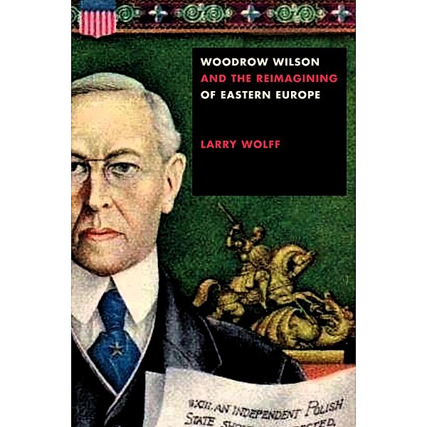 Woodrow Wilson and the Reimagining of Eastern Europe, Larry Wolff