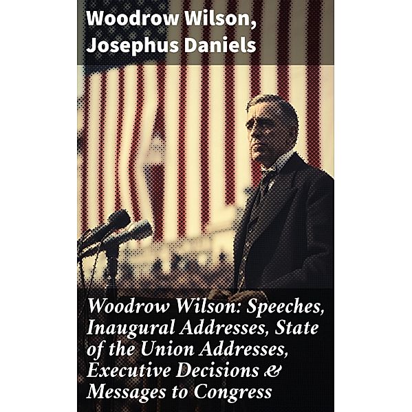 Woodrow Wilson: Speeches, Inaugural Addresses, State of the Union Addresses, Executive Decisions & Messages to Congress, Woodrow Wilson, Josephus Daniels