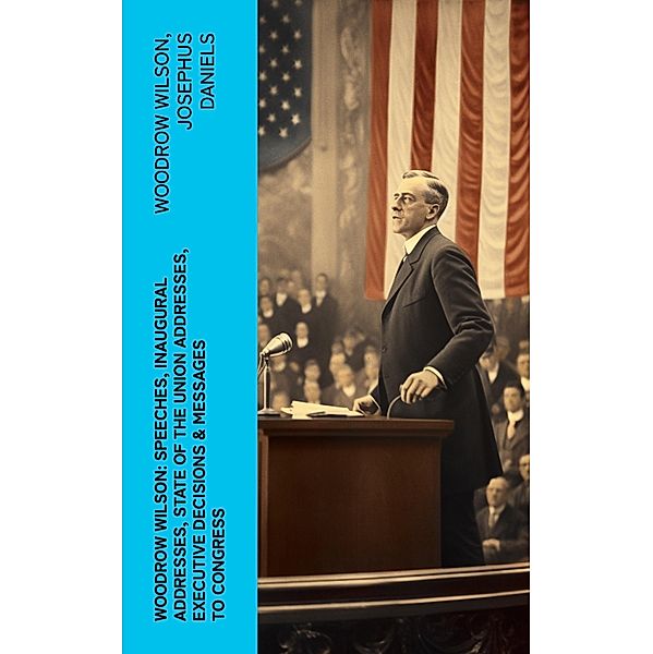Woodrow Wilson: Speeches, Inaugural Addresses, State of the Union Addresses, Executive Decisions & Messages to Congress, Woodrow Wilson, Josephus Daniels