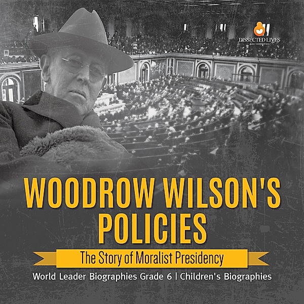 Woodrow Wilson's Policies : The Story of Moralist Presidency | World Leader Biographies Grade 6 | Children's Biographies / Dissected Lives, Dissected Lives
