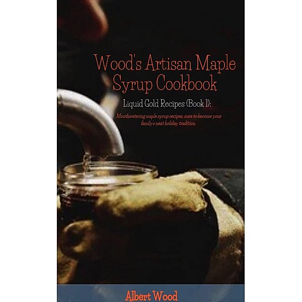 Wood's Artisan Maple Syrup Cookbook (Liquid Gold Recipes) / Liquid Gold Recipes, Albert Wood