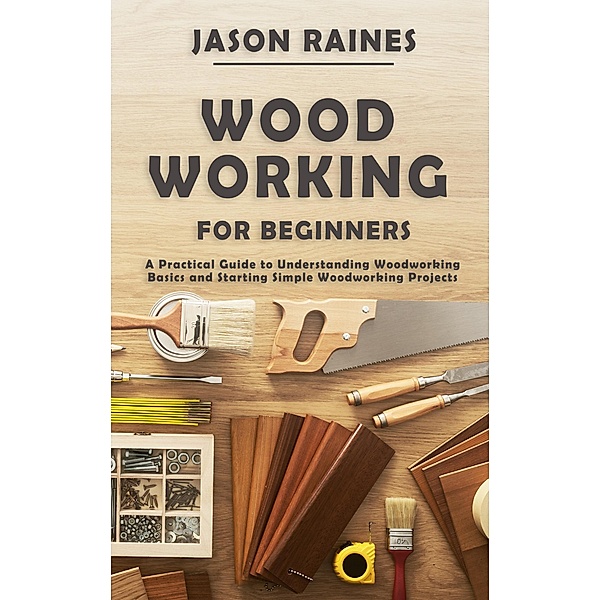 Woodworking for Beginners: A Practical Guide to Understanding Woodworking Basics and Starting Simple Woodworking Projects, Jason Raines