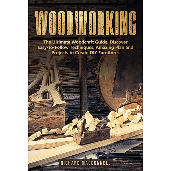 Woodworking: The Ultimate Woodcraft Guide. Discover Easy-to-Follow Techniques, Amazing Plan and Projects to Create DIY Furnitures, Richard Macconnell