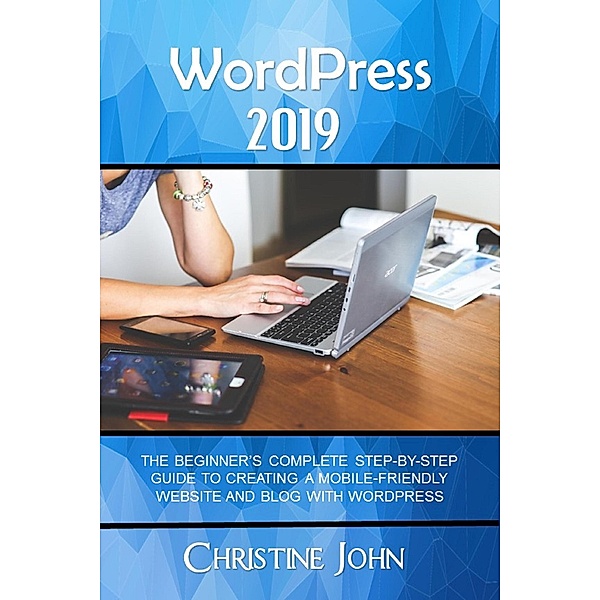 WordPress 2019: The Beginner's Complete Step-by-Step Guide to Creating a Mobile Friendly Website with WordPress, Christine John