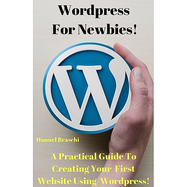 WordPress For Newbies - A Practical Guide To Creating Your First Website Using The WordPress Platform!, Manuel Braschi