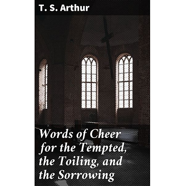 Words of Cheer for the Tempted, the Toiling, and the Sorrowing, T. S. Arthur