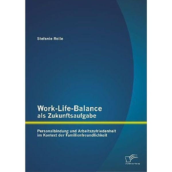 Work-Life-Balance als Zukunftsaufgabe: Personalbindung und Arbeitszufriedenheit im Kontext der Familienfreundlichkeit, Stefanie Rolle