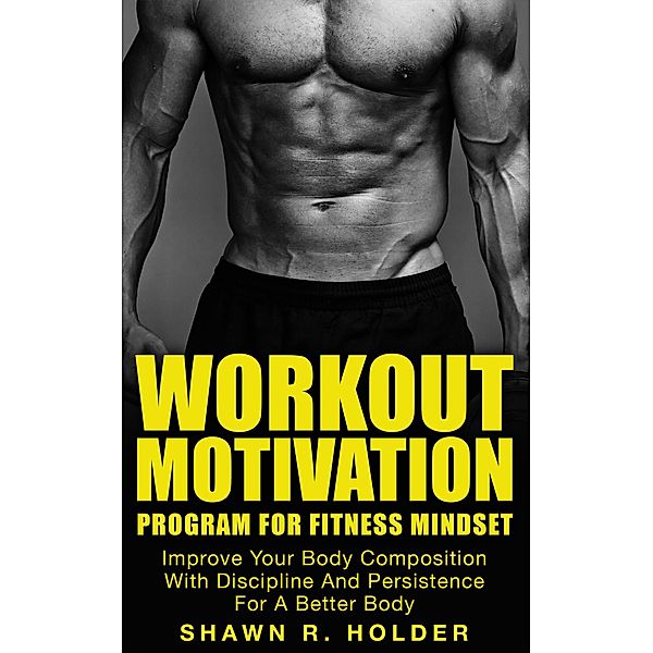 Workout Motivation Program for Fitness Mindset: Improve Your Body Composition With Discipline And Persistence For A Better Body, Shawn R. Holder