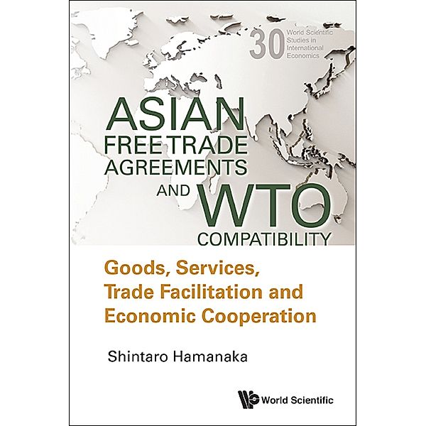 World Scientific Studies In International Economics: Asian Free Trade Agreements And Wto Compatibility: Goods, Services, Trade Facilitation And Economic Cooperation, Shintaro Hamanaka