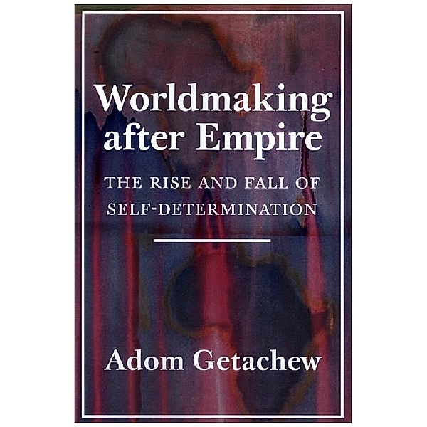 Worldmaking after Empire - The Rise and Fall of Self-Determination, Adom Getachew