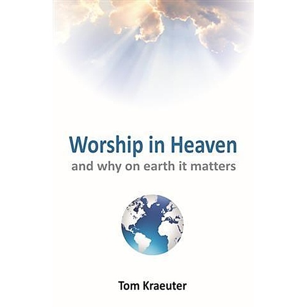 Worship In Heaven ... and Why On Earth It Matters, Tom Kraeuter