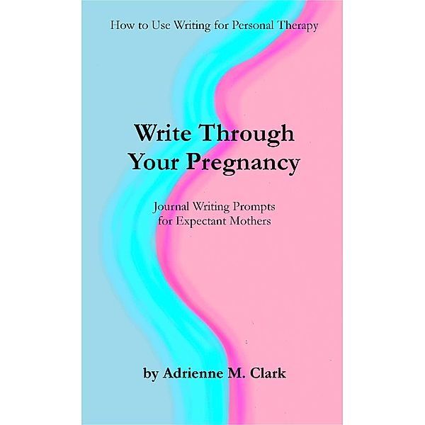 Write Through Your Pregnancy: Journal Writing Prompts for Expectant Mothers (How to Use Writing for Personal Therapy, #2) / How to Use Writing for Personal Therapy, Adrienne M. Clark