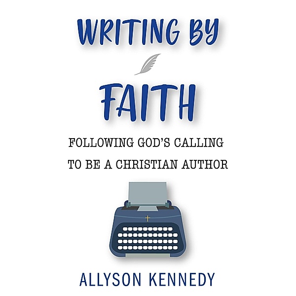 Writing By Faith: Following God's Calling to be a Christian Author, Allyson Kennedy