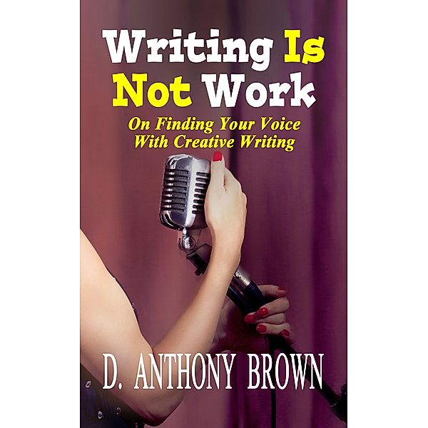 Writing Is Not Work: On Finding Your Voice With Creative Writing, D. Anthony Brown