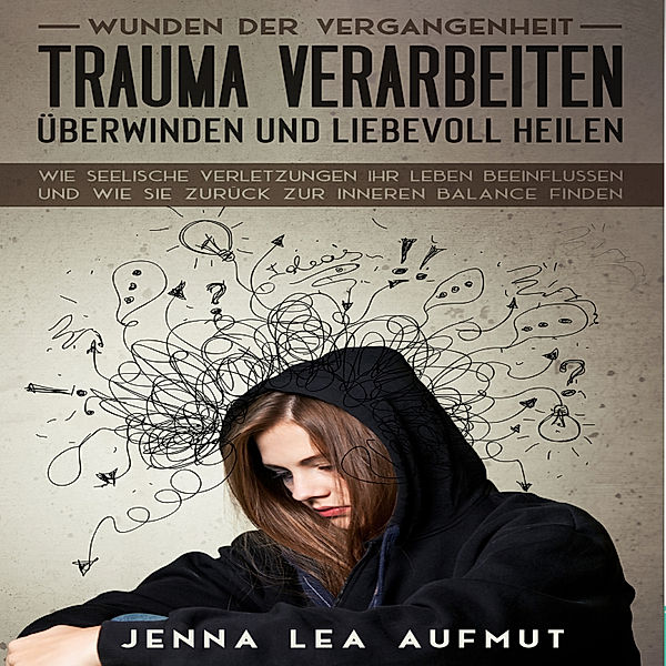 Wunden der Vergangenheit - Trauma verarbeiten, überwinden und liebevoll heilen: Wie Seelische Verletzungen ihr Leben beeinflussen und wie Sie zurück zur inneren Balance finden, Jenna Lea Aufmut