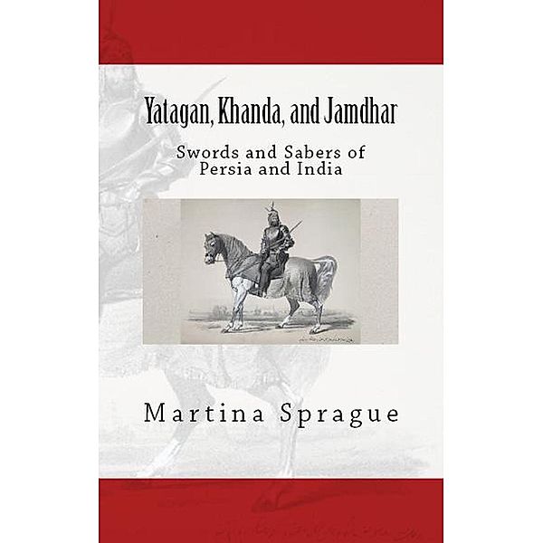 Yatagan, Khanda, and Jamdhar: Swords and Sabers of Persia and India (Knives, Swords, and Bayonets: A World History of Edged Weapon Warfare, #6), Martina Sprague