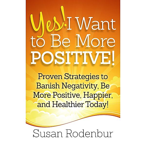 Yes! I Want To Be More Positive! Proven Strategies To Banish Negativity, Be More Positive, Happier, And Healthier Today!, Susan Rodenbur