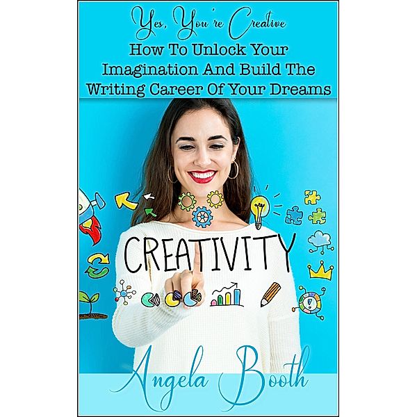 Yes, You're Creative: How To Unlock Your Imagination And Build The Writing Career Of Your Dreams, Angela Booth