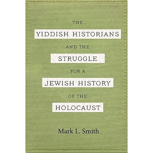 Yiddish Historians and the Struggle for a Jewish History of the Holocaust, Mark L. Smith