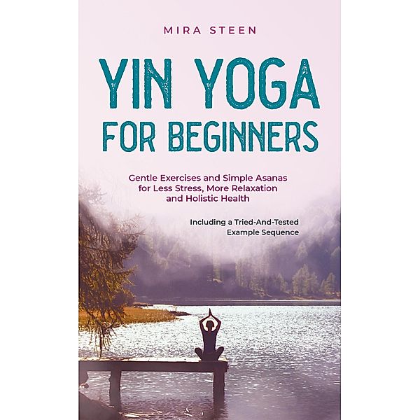 Yin Yoga for Beginners Gentle Exercises and Simple Asanas for Less Stress, More Relaxation and Holistic Health - Including a Tried-And-Tested Example Sequence, Mira Steen
