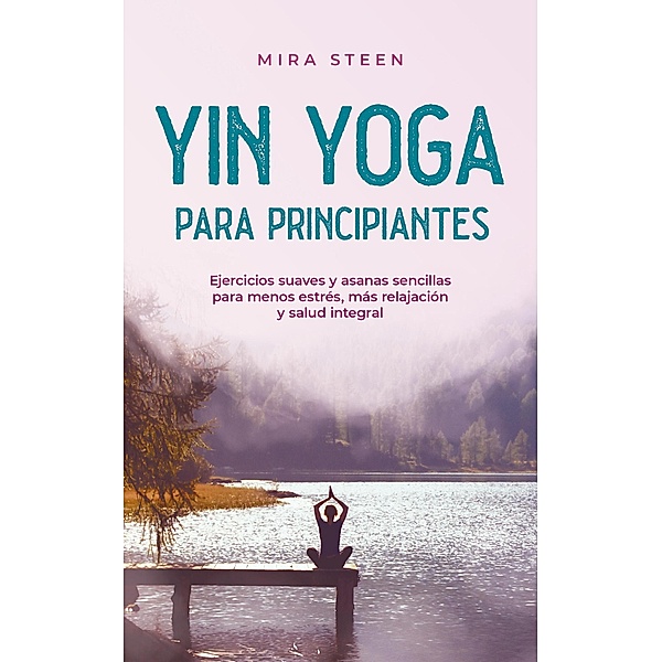 Yin Yoga para principiantes Ejercicios suaves y asanas sencillas para menos estrés, más relajación y salud integral, Mira Steen