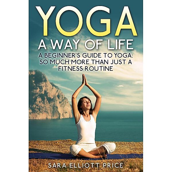 Yoga: A Way of Life: A Beginner's Guide to Yoga as Much More Than Just a Fitness Routine, Sara Elliott Price