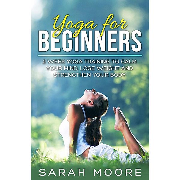Yoga For Beginners: 2 Week Yoga Training to Calm Your Mind, Lose Weight and Strengthen Your Body, Sarah Moore