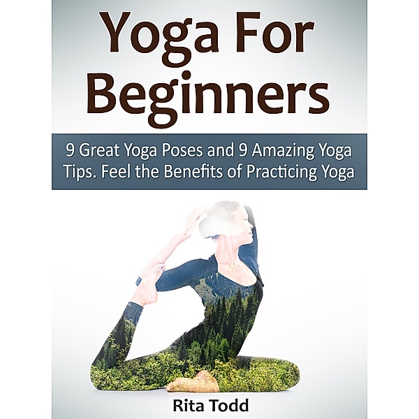 Yoga For Beginners: 9 Great Yoga Poses and 9 Amazing Yoga Tips. Feel the Benefits of Practicing Yoga, Rita Todd