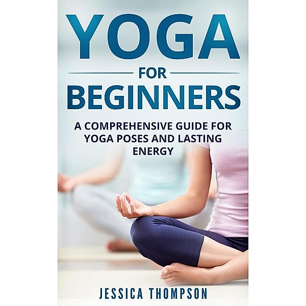 Yoga For Beginners: a Comprehensive Guide For Yoga Poses And Lasting Energy, Jessica Thompson