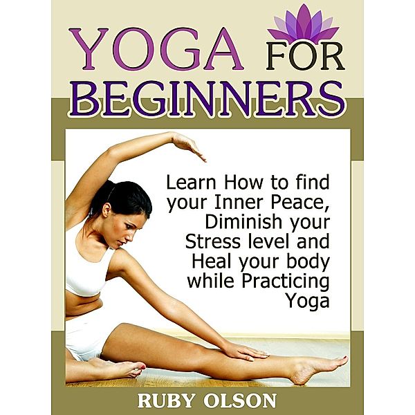 Yoga For Beginners: Learn How to find your Inner Peace, Diminish your Stress level and Heal your body while Practicing Yoga, Ruby Olson