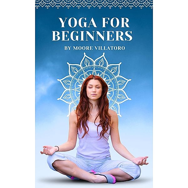 Yoga for Beginners: Navigating the Path to Physical and Mental Wellbeing, Moore Villatoro