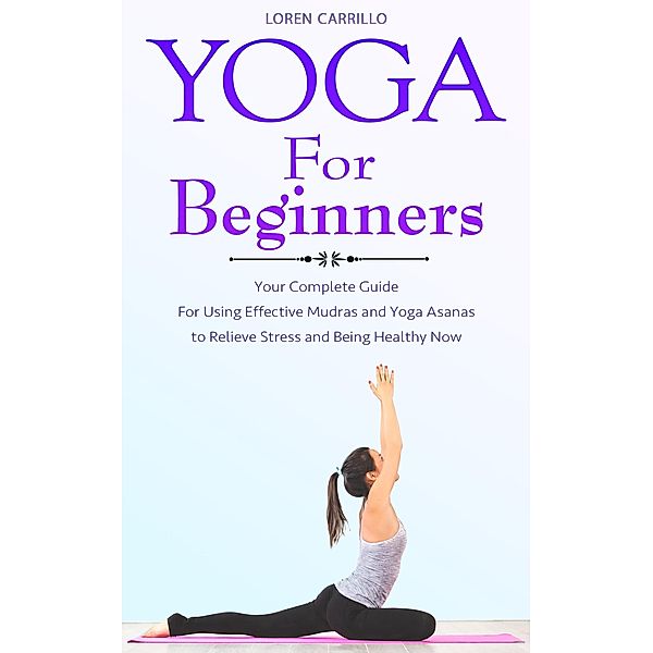 Yoga for Beginners: Your Complete Guide for Using Effective Mudras and Yoga Asanas to Relieve Stress and Being Healthy Now, Loren Carillo