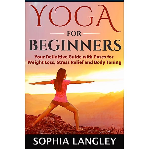 Yoga for Beginners: Your Definitive Guide with Poses for Weight Loss, Stress Relief and Body Toning, Sophia Langley