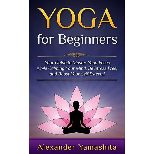 Yoga: for Beginners: Your Guide to Master Yoga Poses While Calming your Mind, Be Stress Free, and Boost your Self-esteem! / yoga, Alexander Yamashita