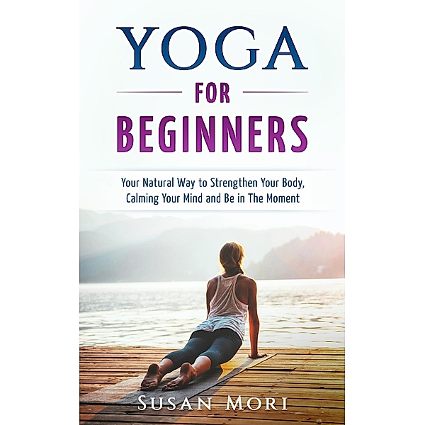 Yoga: for Beginners: Your Natural Way to Strengthen Your Body, Calming Your Mind and Be in The Moment, Susan Mori