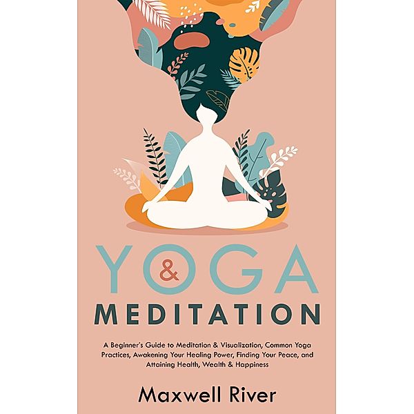 Yoga & Meditation: A Beginner's Guide to Meditation & Visualization, Common Yoga & Meditation Practices, Finding Your Peace, and Attaining Health, Wealth & Happiness, Maxwell River
