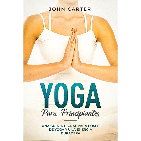 Yoga Para Principiantes: Una Guía Integral Para Poses De Yoga Y Una Energía Duradera (Yoga for Beginners Spanish Version), John Carter