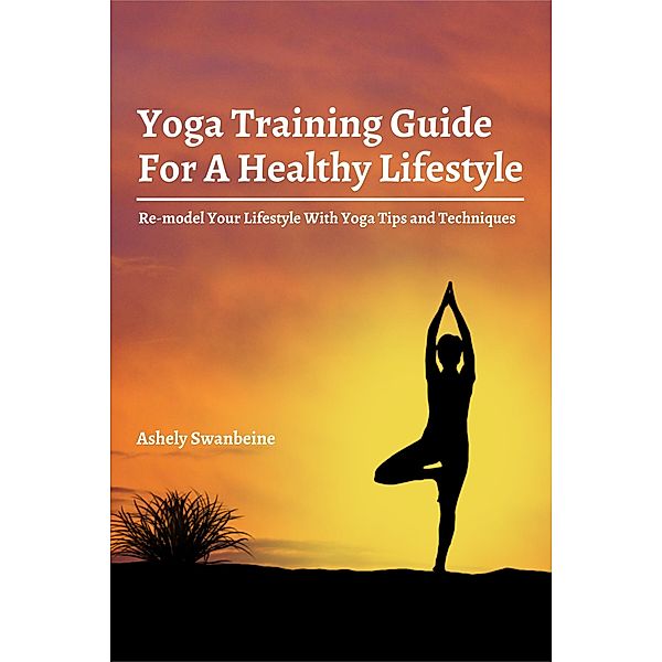 Yoga Training Guide For A Healthy Lifestyle!  Re-model Your Lifestyle With Yoga Tips and Techniques, Ashley Swanbeine