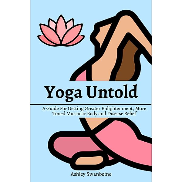 Yoga Untold! A Guide For Getting Greater Enlightenment, More Toned Muscular Body and Disease Relief, Ashley Swanbeine