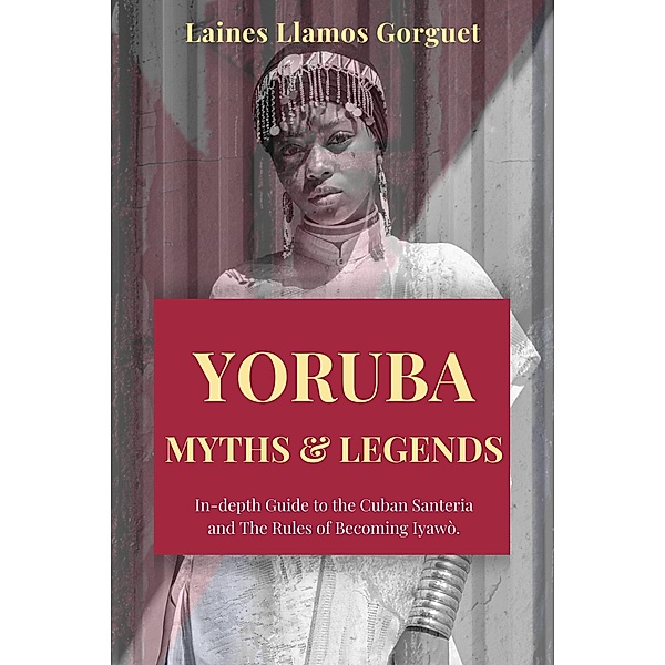 Yoruba. Myths and Legends In-depth Guide to the Cuban Santeria and The Rules of Becoming Iyawò., Laines Llamos Gorguet