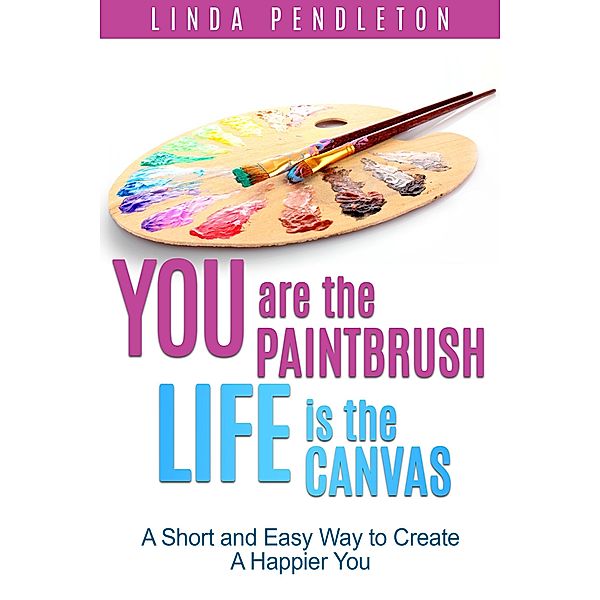 You are the Paintbrush, Life is the Canvas: A Short and Easy Way to Create the Happier You, Linda Pendleton