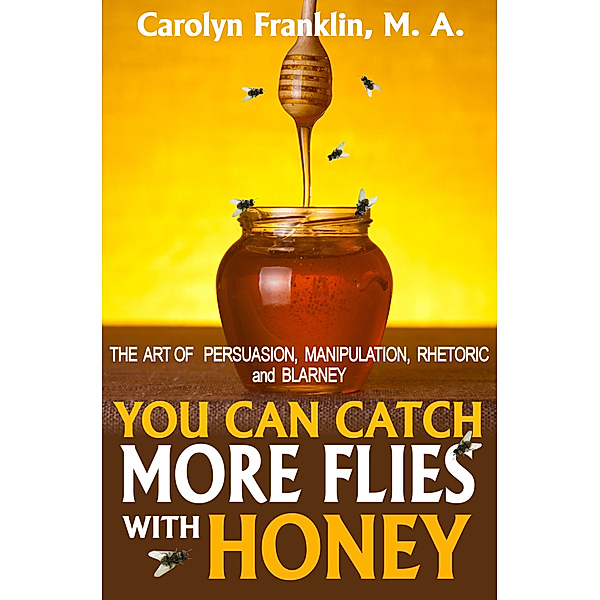 You Can Catch More Flies With Honey: The Art Of Persuasion, Manipulation, Rhetoric and Blarney, Carolyn Franklin M.A.