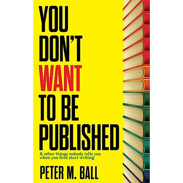 You Don't Want to Be Published (And Other Things Nobody Tells You When You First Start Writing), Peter M. Ball