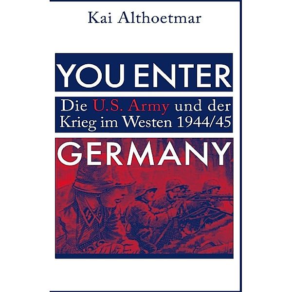 You Enter Germany. Die U.S. Army und der Krieg im Westen 1944/45, Kai Althoetmar