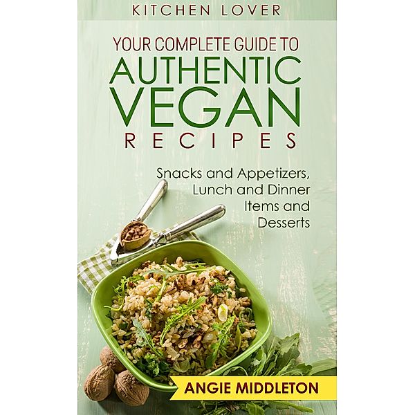 Your Complete Guide to Authentic Vegan Recipes : Snacks And Appetizers , Lunch And Dinner Items And Desserts (KITCHEN LOVER, #8) / KITCHEN LOVER, Angie Middleton