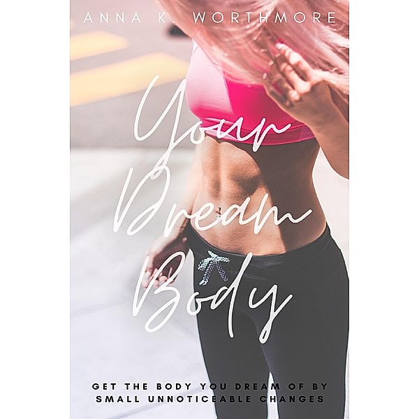 Your Dream Body: Get The Body You Dream Of By Small Unnoticeable Changes, Anna K. Worthmore