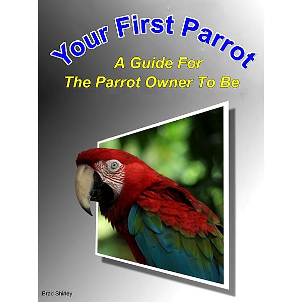 Your First Parrot: A Guide For The Parrot Owner To Be, Brad Shirley