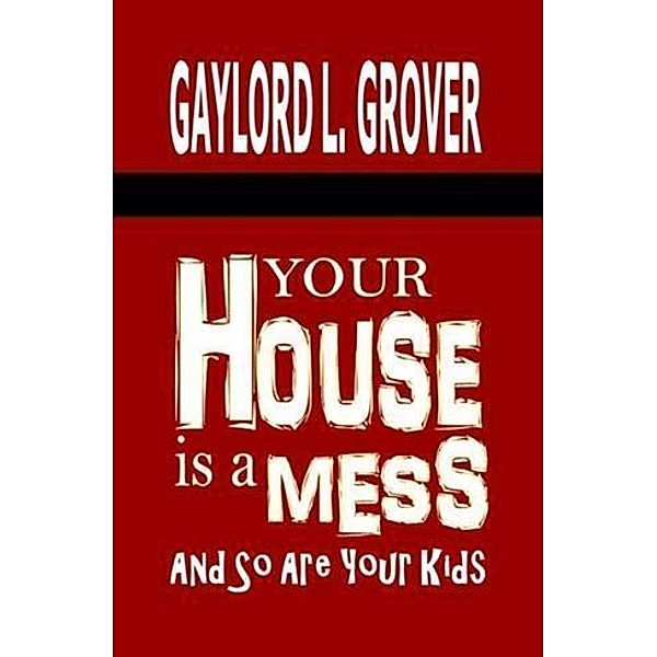 Your House Is A Mess: And So Are Your Kids, Gaylord L. Grover